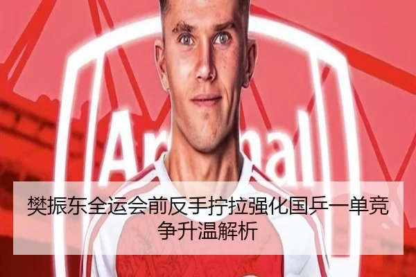 樊振东全运会前反手拧拉强化国乒一单竞争升温解析